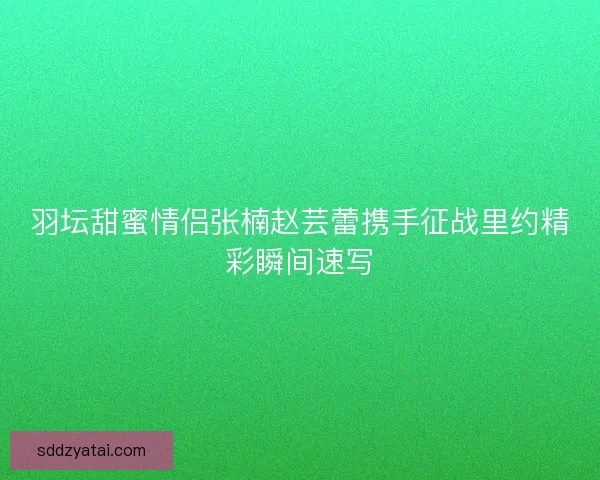 羽坛甜蜜情侣张楠赵芸蕾携手征战里约精彩瞬间速写